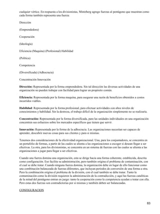 cualquier vértice. En respuesta a los divisionistas, Mintzberg agrego fuerzas al pentágono que muestran como
cada forma también representa una fuerza:

Dirección

(Emprendedora)

Cooperación

(Ideología)

Eficiencia (Maquina) (Profesional) Habilidad

(Política)

Competencia

(Diversificada) (Adhocracia)

Concentración Innovación

Dirección: Representada por la forma emprendedora. Sin tal dirección las diversas actividades de una
organización no pueden trabajar con facilidad para lograr un propósito común.

Eficiencia: Representada por la forma maquina, para asegurar una razón de beneficios obtenidos a costos
incurridos viables.

Habilidad: Representada por la forma profesional, para efectuar actividades con altos niveles de
conocimientos y habilidad. Sin la destreza, el trabajo difícil de la organización simplemente no se realizaría.

Concentración: Representada por la forma diversificada, para las unidades individuales en una organización
concentren sus esfuerzos sobre los mercados específicos que tienen que servir.

Innovación: Representada por la forma de la adhocracia. Las organizaciones necesitan ser capaces de
aprender, descubrir nuevas cosas para sus clientes y para si mismas.

Tenemos dos consideraciones de la efectividad organizacional. Una, para los conjuntadores, se concentra en
un portafolio de formas, a partir de las cuales se alienta a las organizaciones a escoger si desean llegar a ser
efectivas. La otra, para los divisionistas, se concentra en un sistema de fuerzas con las cuales se alienta a las
organizaciones a jugar para llegar a ser efectivas.

Cuando una fuerza domina una organización, esta se dirige hacia una forma coherente, establecida, descrita
como configuración. Eso facilita su administración, pero también origina el problema de contaminación, con
el cual se debe tratar. Cuando ninguna fuerza domina, la organización debe en lugar de ello funcionar como
una combinación balanceada de fuerzas diferentes, que incluyan periodos de conversión de una forma a otra.
Pero la combinación origina el problema de la división, con el cual también se debe tratar. Tanto la
contaminación como la división requieren la administración de la contradicción, y aquí las fuerzas catalíticas
de la mitad del pentágono entran en juego: tanto la cooperación como la competencia ayudan a tratar con ella.
Pero estas dos fuerzas son contradictorias por si mismas y también deben ser balanceadas.

CONFIGURACION



                                                                                                                83
 