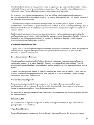 Cuando una fuerza domina las otras, debemos buscar la organización que caiga cerca de uno de los vértices,
que tome la forma de una de las configuraciones, mas o menos. Pero en realidad estas configuraciones son
típicamente puras. Primero debemos preguntar si realmente existen en la practica.

En un sentido, estas configuraciones no existen. Solo son palabras o imágenes sobre pedazos de papel,
caricaturas que simplifican una realidad compleja. Por lo tanto, debemos dirigirnos a una segunda pregunta: si
las formas son útiles, reales o no.

Aunque ninguna configuración es igual a una organización real en forma perfecta, algunas se parecen
notablemente. Cuando la forma se ajuste, la organización hace bien en usarla, al menos por un tiempo. Esto le
brinda un sentido de orden, de integración, hay consistencia interna, sinergia entre los procesos, ajuste con el
contexto externo.

Puede no existir una mejor forma, pero ciertamente hay caminos preferidos en contextos particulares. La
configuración parece ser efectiva para la clasificación, la comprensión, el diagnostico y el diseño. Pero solo en
la medida en que todo permanece constante. Al introducir la dinámica de el cambio evolutivo, tarde o
temprano la configuración llega a ser inefectiva.

Contaminación por configuración

Algunas veces la fuerza que predomina prevalece hasta el punto de socavar a todas las demás. Por ejemplo, en
una organización maquina, la búsqueda de eficiencia puede suprimir la capacidad de innovación. Este
fenómeno se denomina contaminación.

La configuración fuera de control

Cuando surge la necesidad de cambio, la fuerza dominante puede actuar para mantener en su lugar a la
organización (es decir, no se adapta al cambio). Entonces otras fuerzas deben entrar en juego. Pero si la
contaminación ha causado efectos, las otras fuerzas también son débiles, y así la organización queda fuera de
control.

Además, cada configuración también es capaz de conducirse a si misma fuera de control. Es decir, cada una
contiene las semillas de su propia destrucción, estas consisten en su fuerza dominante, y entran en juego
mediante los efectos de la contaminación.

Contención de la configuración

Las organizaciones en verdad efectivas no existen en su forma pura. Lo que mantiene eficaz a una
configuración no solo es el dominio de una fuerza única sino también los efectos represores de las otras
fuerzas la mantienen en su lugar. Esto se denomina contención.

En consecuencia, administrar una configuración de forma eficaz es explotar una forma pero también conciliar
las diferentes fuerzas.

COMBINACIÓN

En la combinación la organización equilibra diferentes fuerzas posicionandose en algún lado dentro del
pentágono pero no en los vértices.

Tipos de combinaciones

Las combinaciones en si pueden tomar diversas formas. Pueden equilibrar solo dos fuerzas principales o


                                                                                                              84
 