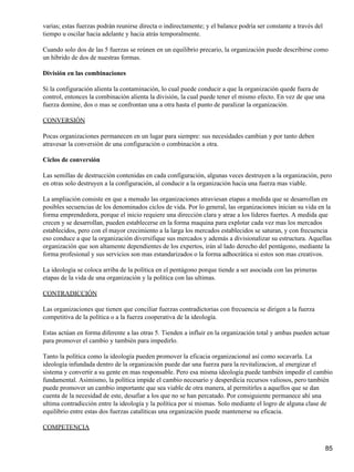 varias; estas fuerzas podrán reunirse directa o indirectamente; y el balance podría ser constante a través del
tiempo u oscilar hacia adelante y hacia atrás temporalmente.

Cuando solo dos de las 5 fuerzas se reúnen en un equilibrio precario, la organización puede describirse como
un híbrido de dos de nuestras formas.

División en las combinaciones

Si la configuración alienta la contaminación, lo cual puede conducir a que la organización quede fuera de
control, entonces la combinación alienta la división, la cual puede tener el mismo efecto. En vez de que una
fuerza domine, dos o mas se confrontan una a otra hasta el punto de paralizar la organización.

CONVERSIÓN

Pocas organizaciones permanecen en un lugar para siempre: sus necesidades cambian y por tanto deben
atravesar la conversión de una configuración o combinación a otra.

Ciclos de conversión

Las semillas de destrucción contenidas en cada configuración, algunas veces destruyen a la organización, pero
en otras solo destruyen a la configuración, al conducir a la organización hacia una fuerza mas viable.

La ampliación consiste en que a menudo las organizaciones atraviesan etapas a medida que se desarrollan en
posibles secuencias de los denominados ciclos de vida. Por lo general, las organizaciones inician su vida en la
forma emprendedora, porque el inicio requiere una dirección clara y atrae a los líderes fuertes. A medida que
crecen y se desarrollan, pueden establecerse en la forma maquina para explotar cada vez mas los mercados
establecidos, pero con el mayor crecimiento a la larga los mercados establecidos se saturan, y con frecuencia
eso conduce a que la organización diversifique sus mercados y además a divisionalizar su estructura. Aquellas
organización que son altamente dependientes de los expertos, irán al lado derecho del pentágono, mediante la
forma profesional y sus servicios son mas estandarizados o la forma adhocrática si estos son mas creativos.

La ideología se coloca arriba de la política en el pentágono porque tiende a ser asociada con las primeras
etapas de la vida de una organización y la política con las ultimas.

CONTRADICCIÓN

Las organizaciones que tienen que conciliar fuerzas contradictorias con frecuencia se dirigen a la fuerza
competitiva de la política o a la fuerza cooperativa de la ideología.

Estas actúan en forma diferente a las otras 5. Tienden a influir en la organización total y ambas pueden actuar
para promover el cambio y también para impedirlo.

Tanto la política como la ideología pueden promover la eficacia organizacional así como socavarla. La
ideología infundada dentro de la organización puede dar una fuerza para la revitalizacion, al energizar el
sistema y convertir a su gente en mas responsable. Pero esa misma ideología puede también impedir el cambio
fundamental. Asimismo, la política impide el cambio necesario y desperdicia recursos valiosos, pero también
puede promover un cambio importante que sea viable de otra manera, al permitirles a aquellos que se dan
cuenta de la necesidad de este, desafiar a los que no se han percatado. Por consiguiente permanece ahí una
ultima contradicción entre la ideología y la política por si mismas. Solo mediante el logro de alguna clase de
equilibrio entre estas dos fuerzas catalíticas una organización puede mantenerse su eficacia.

COMPETENCIA


                                                                                                                 85
 