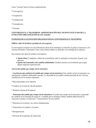 Cinco "visiones" para la eficacia organizacional:

* Convergencia

* Congruencia

* Configuración

* Contradicción

* Creación

CONVERGENCIA Y TRASTORNO: ADMINISTRACIÓN DEL INCONSTANTE PASO DE LA
EVOLUCION ORGANIZACIONAL (42° articulo)

PATRONES DE LA EVOLUCION ORGANIZACIONAL: CONVERGENCIA Y TRASTORNO.

Edificar sobre la fortaleza: periodos de convergencia

La convergencia empieza con una información eficaz de la estrategia, la estructura, la gente, los procesos y los
sistemas (formales e informales). Estos cuatro últimos deben ser ajustados a la estrategia de la empresa.

Son comunes dos tipos de cambios convergentes:

      • Ajustes finos: Completan y afinan las consistencias entre la estrategia, la estructura, la gente y los
        procesos.
      • Ajustes incrementales a los cambios ambientales: Cambios menores en el ambiente que exigen
        alguna respuesta organizacional.

Acerca del cambio que rompe con la estructura

− Las fuerzas que conducen al cambio que rompe con la estructura: Este cambio ocurre en respuesta o en
anticipación a cambios ambientales mayores. La necesidad de un cambio continuo procede de uno o de una
combinación de los factores siguientes:

* Discontinuidades en la industria

* Cambios en el ciclo de vida del producto

* Dinámica interna de la empresa

− Panorama del cambio que rompe con la estructura: El cambio que rompe con la estructura es generado
por cambios en la estrategia de negocios. A medida que la estrategia cambia, también deben hacerlo la
estructura, la gente y los procesos. "Características" de este cambio:

* Reformas en la misión y los valores fundamentales

* Alteraciones en el poder y el estatus

* Reorganización

* Revisión de los patrones de interacción


                                                                                                                 86
 