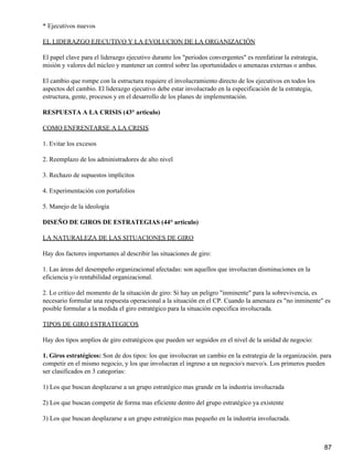 * Ejecutivos nuevos

EL LIDERAZGO EJECUTIVO Y LA EVOLUCION DE LA ORGANIZACIÓN

El papel clave para el liderazgo ejecutivo durante los "periodos convergentes" es reenfatizar la estrategia,
misión y valores del núcleo y mantener un control sobre las oportunidades o amenazas externas o ambas.

El cambio que rompe con la estructura requiere el involucramiento directo de los ejecutivos en todos los
aspectos del cambio. El liderazgo ejecutivo debe estar involucrado en la especificación de la estrategia,
estructura, gente, procesos y en el desarrollo de los planes de implementación.

RESPUESTA A LA CRISIS (43° articulo)

COMO ENFRENTARSE A LA CRISIS

1. Evitar los excesos

2. Reemplazo de los administradores de alto nivel

3. Rechazo de supuestos implícitos

4. Experimentación con portafolios

5. Manejo de la ideología

DISEÑO DE GIROS DE ESTRATEGIAS (44° articulo)

LA NATURALEZA DE LAS SITUACIONES DE GIRO

Hay dos factores importantes al describir las situaciones de giro:

1. Las áreas del desempeño organizacional afectadas: son aquellos que involucran disminuciones en la
eficiencia y/o rentabilidad organizacional.

2. Lo critico del momento de la situación de giro: Si hay un peligro "inminente" para la sobrevivencia, es
necesario formular una respuesta operacional a la situación en el CP. Cuando la amenaza es "no inminente" es
posible formular a la medida el giro estratégico para la situación especifica involucrada.

TIPOS DE GIRO ESTRATEGICOS

Hay dos tipos amplios de giro estratégicos que pueden ser seguidos en el nivel de la unidad de negocio:

1. Giros estratégicos: Son de dos tipos: los que involucran un cambio en la estrategia de la organización. para
competir en el mismo negocio, y los que involucran el ingreso a un negocio/s nuevo/s. Los primeros pueden
ser clasificados en 3 categorías:

1) Los que buscan desplazarse a un grupo estratégico mas grande en la industria involucrada

2) Los que buscan competir de forma mas eficiente dentro del grupo estratégico ya existente

3) Los que buscan desplazarse a un grupo estratégico mas pequeño en la industria involucrada.



                                                                                                               87
 