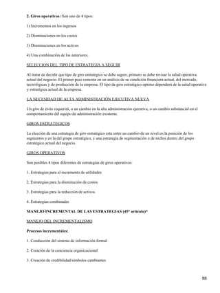 2. Giros operativos: Son uno de 4 tipos:

1) Incrementos en los ingresos

2) Disminuciones en los costos

3) Disminuciones en los activos

4) Una combinación de los anteriores.

SELECCION DEL TIPO DE ESTRATEGIA A SEGUIR

Al tratar de decidir que tipo de giro estratégico se debe seguir, primero se debe revisar la salud operativa
actual del negocio. El primer paso consiste en un análisis de su condición financiera actual, del mercado,
tecnológicas y de producción de la empresa. El tipo de giro estratégico optimo dependerá de la salud operativa
y estratégica actual de la empresa.

LA NECESIDAD DE ALTA ADMINISTRACIÓN EJECUTIVA NUEVA

Un giro de éxito requerirá, o un cambio en la alta administración ejecutiva, o un cambio substancial en el
comportamiento del equipo de administración existente.

GIROS ESTRATEGICOS

La elección de una estrategia de giro estratégico esta entre un cambio de un nivel en la posición de los
segmentos y en la del grupo estratégico, y una estrategia de segmentación o de nichos dentro del grupo
estratégico actual del negocio.

GIROS OPERATIVOS

Son posibles 4 tipos diferentes de estrategias de giros operativos:

1. Estrategias para el incremento de utilidades

2. Estrategias para la disminución de costos

3. Estrategias para la reducción de activos

4. Estrategias combinadas

MANEJO INCREMENTAL DE LAS ESTRATEGIAS (45° articulo)*

MANEJO DEL INCREMENTALISMO

Procesos incrementales:

1. Conducción del sistema de información formal

2. Creación de la conciencia organizacional

3. Creación de credibilidad/símbolos cambiantes



                                                                                                             88
 