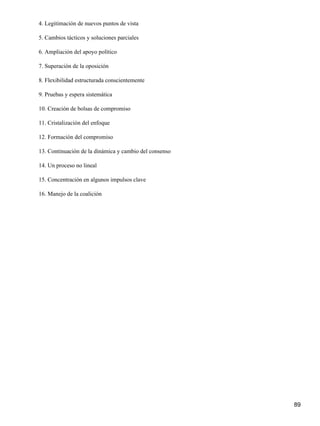 4. Legitimación de nuevos puntos de vista

5. Cambios tácticos y soluciones parciales

6. Ampliación del apoyo político

7. Superación de la oposición

8. Flexibilidad estructurada conscientemente

9. Pruebas y espera sistemática

10. Creación de bolsas de compromiso

11. Cristalización del enfoque

12. Formación del compromiso

13. Continuación de la dinámica y cambio del consenso

14. Un proceso no lineal

15. Concentración en algunos impulsos clave

16. Manejo de la coalición




                                                        89
 
