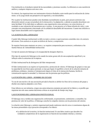 Una institución es el producto natural de las necesidades y presiones sociales. La diferencia es una cuestión de
análisis y cualquier empresa será una u otra.

En síntesis, las organizaciones son instrumentos técnicos diseñados como medio para la realización de ciertas
metas. se les juzga desde una perspectiva de ingeniería y son desechables.

Por su parte las instituciones pueden estar diseñadas racionalmente en parte, pero poseen asimismo una
dimensión natural, ya que son producto de la interacción y la adaptación; y además no pueden desecharse con
tanta facilidad. Si los individuos se adhieren a una organización como personas y no como técnicos, el
resultado es una valoración del mecanismo por si mismo. A este proceso se lo llama infusión de valor, y este
concepto esta estrechamente relacionado con la calidad de desechable del mecanismo. Cuanta mas infusión se
logre menos desechable será la organización.

LA AUSENCIA DEL LIDERAZGO

Cuando falta liderazgo institucional se debe no tanto a errores o equivocaciones cometidas sino a la carencia
del mismo. Esta carencia es en parte un defecto de fuerza y comprensión.

Se requiere fuerza para mantener un curso; y se requiere comprensión para reconocer y enfrentarse a las
fuentes básicas de vulnerabilidad institucional.

Un tipo de ausencia de liderazgo es la incapacidad de designar objetivos.

Otro tipo de ausencia de liderazgo se da cuando las metas gozan sólo de una aceptación superficial y no
influyen sobre la estructura de la empresa.

El líder institucional ha de distinguirse del líder interpersonal.

El líder institucional es un experto en la promoción y protección de valores, El liderazgo de grupos es mas que
la capacidad de movilizar apoyo personal, es mas que lograr el equilibrio a través de la solución rutinaria de
problemas cotidianos. mientras el interpersonal aligera el ritmo de la interacción humana, facilita la
comunicación aquieta la ansiedad. Le interesan mas las personas que las políticas.

LA FUNCIÓN DEL LIDER − HOMBRE DE ESTADO

Ya sea de una nación o de una asociación privada la función es definir los fines de la existencia del grupo y
diseñar una empresa adaptada a esos fines.

Estas labores no son rutinarias, exigen una autoevaluacion constante por parte de los lideres y es posible que
requieran tan solo unas cuantas decisiones criticas en un periodo de tiempo muy largo.

LAS FUNCIONES DEL LIDERAZGO INSTITUCIONAL

El liderazgo crea y moldea una organización conformando, en pensamiento, sentimiento y costumbre, las
premisas de valor de la política. el liderazgo concilia los empeños internos con las presiones del entorno.

La relación entre liderazgo y carácter organizacional puede explorarse más de cerca si examinamos alguna de
las tareas primordiales cuya ejecución corresponde a los líderes:

      • La definición de la misión y la función institucional: Es una labor creativa que descubre los
        verdaderos compromisos de la organización en función de necesidades internas y externas.



                                                                                                                 9
 