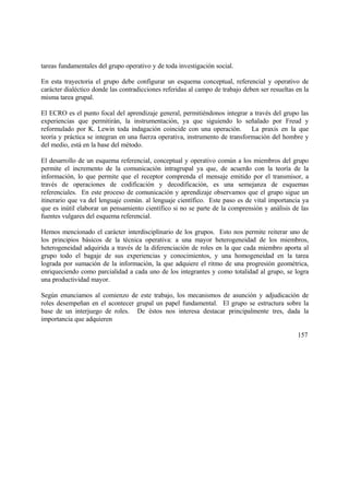 tareas fundamentales del grupo operativo y de toda investigación social.
En esta trayectoria el grupo debe configurar un esquema conceptual, referencial y operativo de
carácter dialéctico donde las contradicciones referidas al campo de trabajo deben ser resueltas en la
misma tarea grupal.
El ECRO es el punto focal del aprendizaje general, permitiéndonos integrar a través del grupo las
experiencias que permitirán, la instrumentación, ya que siguiendo lo señalado por Freud y
reformulado por K. Lewin toda indagación coincide con una operación. La praxis en la que
teoría y práctica se integran en una fuerza operativa, instrumento de transformación del hombre y
del medio, está en la base del método.
El desarrollo de un esquema referencial, conceptual y operativo común a los miembros del grupo
permite el incremento de la comunicación intragrupal ya que, de acuerdo con la teoría de la
información, lo que permite que el receptor comprenda el mensaje emitido por el transmisor, a
través de operaciones de codificación y decodificación, es una semejanza de esquemas
referenciales. En este proceso de comunicación y aprendizaje observamos que el grupo sigue un
itinerario que va del lenguaje común. al lenguaje científico. Este paso es de vital importancia ya
que es inútil elaborar un pensamiento científico si no se parte de la comprensión y análisis de las
fuentes vulgares del esquema referencial.
Hemos mencionado el carácter interdisciplinario de los grupos. Esto nos permite reiterar uno de
los principios básicos de la técnica operativa: a una mayor heterogeneidad de los miembros,
heterogeneidad adquirida a través de la diferenciación de roles en la que cada miembro aporta al
grupo todo el bagaje de sus experiencias y conocimientos, y una homogeneidad en la tarea
lograda por sumación de la información, la que adquiere el ritmo de una progresión geométrica,
enriqueciendo como parcialidad a cada uno de los integrantes y como totalidad al grupo, se logra
una productividad mayor.
Según enunciamos al comienzo de este trabajo, los mecanismos de asunción y adjudicación de
roles desempeñan en el acontecer grupal un papel fundamental. El grupo se estructura sobre la
base de un interjuego de roles. De éstos nos interesa destacar principalmente tres, dada la
importancia que adquieren
157
 