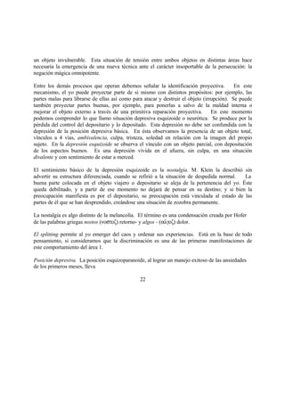 un objeto invulnerable. Esta situación de tensión entre ambos objetos en distintas áreas hace
necesaria la emergencia de una nueva técnica ante el carácter insoportable de la persecución: la
negación mágica omnipotente.
Entre los demás procesos que operan debemos señalar la identificación proyectiva. En este
mecanismo, el yo puede proyectar parte de sí mismo con distintos propósitos: por ejemplo, las
partes malas para librarse de ellas así como para atacar y destruir el objeto (irrupción). Se puede
también proyectar partes buenas, por ejemplo, para ponerlas a salvo de la maldad interna o
mejorar el objeto externo a través de una primitiva reparación proyectiva. En este momento
podemos comprender lo que llamo situación depresiva esquizoide o neurótica. Se produce por la
pérdida del control del depositario y lo depositado. Esta depresión no debe ser confundida con la
depresión de la posición depresiva básica. En ésta observamos la presencia de un objeto total,
vínculos a 4 vías, ambivalencia, culpa, tristeza, soledad en relación con la imagen del propio
sujeto. En la depresión esquizoide se observa el vínculo con un objeto parcial, con depositación
de los aspectos buenos. Es una depresión vivida en el afuera, sin culpa, en una situación
divalente y con sentimiento de estar a merced.
El sentimiento básico de la depresión esquizoide es la nostalgia. M. Klein la describió sin
advertir su estructura diferenciada, cuando se refirió a la situación de despedida normal. La
buena parte colocada en el objeto viajero o depositario se aleja de la pertenencia del yo. Éste
queda debilitado, y a partir de ese momento no dejará de pensar en su destino; y si bien la
preocupación manifiesta es por el depositario, su preocupación está vinculada al estado de las
partes de él que se han desprendido, creándose una situación de zozobra permanente.
La nostalgia es algo distinto de la melancolía. El término es una condensación creada por Hofer
de las palabras griegas nostos (νοστοζ) retorno- y algos - (αλγοζ) dolor.
El splitting permite al yo emerger del caos y ordenar sus experiencias. Está en la base de todo
pensamiento, si consideramos que la discriminación es una de las primeras manifestaciones de
este comportamiento del área 1.
Posición depresiva. La posición esquizoparanoide, al lograr un manejo exitoso de las ansiedades
de los primeros meses, lleva
22
 