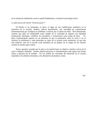 en un intento de totalización, como se puede fundamentar y construir la psicología social.
2) ¿Qué piensa del boletín "Gentemergente"?
El boletín es un emergente, es decir, el signo de una modificación cualitativa en la
estructura de la escuela; canaliza, todavía parcialmente, una necesidad de comunicación
intrainstitucional que configura un problema a resolver por el aporte de todos. Pero básicamente
creemos que debe ser interpretado como surgido de la necesidad de adquirir una identidad
institucional, ideológica, científica, de rescatarnos y reconocernos como grupo de tarea. Es
decir, Gentemergente aparece en un momento en que la pertenencia entra en crisis y no se
esclarece la pertinencia o tarea prescripta no tanto de la escuela como institución, ya que ésta
está explícita, sino de la escuela como portadora de un planteo en el campo de las ciencias
sociales en nuestro aquí y ahora.
Parece oportuno recordar que la tarea es la marcha hacia un objetivo, marcha a través de la
cual se adquiere identidad. Nuestro objetivo-proyecto es instrumentarnos para lograr una lectura
crítica y operativa de la realidad. En ese sentido las vicisitudes del desarrollo de la escuela
responden a los distintos momentos, a las alternativas de pretarea y tarea.
201
 