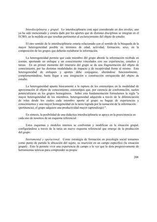 Interdisciplinaria y grupal. Lo interdisciplinario está aquí considerado en dos niveles; uno
ya ha sido mencionado y estaría dado por los aportes que de distintas disciplinas se integran en el
ECRO, en la medida en que resultan pertinentes al esclarecimiento del objeto de estudio.
El otro sentido de lo interdisciplinario estaría relacionado con el sentido de la búsqueda de la
mayor heterogeneidad posible en términos de edad, actividad, formación, sexo, en la
composición de los grupos que deberán reelaborar la información.
La heterogeneidad permite que cada miembro del grupo aborde la información recibida en
común, aportando un enfoque y un conocimiento vinculados con sus experiencias, estudios y
tareas. En un primer momento del itinerario del grupo se da una fragmentación del objeto de
conocimiento, por las distintas modalidades de impacto y de receptividad frente al mismo. Esta
heterogeneidad de enfoques y aportes debe conjugarse, alterándose funcionalmente,
complementándose, hasta llegar a una integración o construcción enriquecida del objeto de
estudio.
La heterogeneidad apunta básicamente a la ruptura de los estereotipos en la modalidad de
aproximación al objeto de conocimiento, estereotipos que, por carencia de confrontación, suelen
potencializarse en los grupos homogéneos. Sobre esta fundamentación formulamos la regla "a
mayor heterogeneidad de los miembros, heterogeneidad adquirida a través de la diferenciación
de roles desde los cuales cada miembro aporta al grupo su bagaje de experiencias y
conocimientos y una mayor homogeneidad en la tarea lograda por la sumación de la información
(pertinencia), el grupo adquiere una productividad mayor (aprendizaje) ".
En síntesis, la posibilidad de una didáctica interdisciplinaria se apoya en la preexistencia en
cada uno de nosotros de un esquema referencial.
Estos esquemas y modelos internos se confrontan y modifican en la situación grupal,
configurándose a través de la tarea un nuevo esquema referencial que emerge de la producción
del grupo.
Instrumental y operacional. Como estrategia de formación en psicología social tomamos
como punto de partida la ubicación del sujeto, su inserción en un campo específico (la situación
grupal) . Esto le permite vivir una experiencia de campo a la vez que lo dota progresivamente de
herramientas teóricas para comprender su propia
208
 