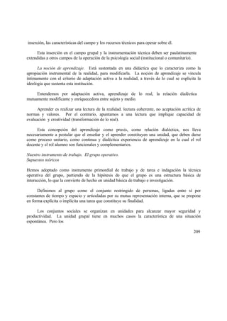 inserción, las características del campo y los recursos técnicos para operar sobre él.
Esta inserción en el campo grupal y la instrumentación técnica deben ser paulatinamente
extendidas a otros campos de la operación de la psicología social (institucional o comunitario).
La noción de aprendizaje. Está sustentada en una didáctica que lo caracteriza como la
apropiación instrumental de la realidad, para modificarla. La noción de aprendizaje se vincula
íntimamente con el criterio de adaptación activa a la realidad, a través de lo cual se explicita la
ideología que sustenta esta institución.
Entendemos por adaptación activa, aprendizaje de lo real, la relación dialéctica
mutuamente modificante y enriquecedora entre sujeto y medio.
Aprender es realizar una lectura de la realidad. lectura coherente, no aceptación acrítica de
normas y valores. Por el contrario, apuntamos a una lectura que implique capacidad de
evaluación y creatividad (transformación de lo real).
Esta concepción del aprendizaje como praxis, como relación dialéctica, nos lleva
necesariamente a postular que el enseñar y el aprender constituyen una unidad, que deben darse
como proceso unitario, como continua y dialéctica experiencia de aprendizaje en la cual el rol
docente y el rol alumno son funcionales y complementarios.
Nuestro instrumento de trabajo. El grupo operativo.
Supuestos teóricos
Hemos adoptado como instrumento primordial de trabajo y de tarea e indagación la técnica
operativa del grupo, partiendo de la hipótesis de que el grupo es una estructura básica de
interacción, lo que la convierte de hecho en unidad básica de trabajo e investigación.
Definimos al grupo como el conjunto restringido de personas, ligadas entre sí por
constantes de tiempo y espacio y articuladas por su mutua representación interna, que se propone
en forma explícita o implícita una tarea que constituye su finalidad.
Los conjuntos sociales se organizan en unidades para alcanzar mayor seguridad y
productividad. La unidad grupal tiene en muchos casos la característica de una situación
espontánea. Pero los
209
 