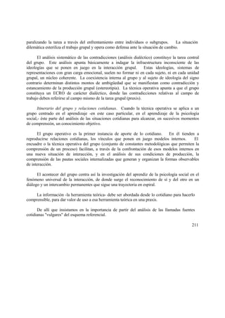 paralizando la tarea a través del enfrentamiento entre individuos o subgrupos. La situación
dilemática esteriliza el trabajo grupal y opera como defensa ante la situación de cambio.
El análisis sistemático de las contradicciones (análisis dialéctico) constituye la tarea central
del grupo. Este análisis apunta básicamente a indagar la infraestructura inconsciente de las
ideologías que se ponen en juego en la interacción grupal. Estas ideologías, sistemas de
representaciones con gran carga emocional, suelen no formar ni en cada sujeto, ni en cada unidad
grupal, un núcleo coherente. La coexistencia interna al grupo y al sujeto de ideología del signo
contrario determinan distintos montos de ambigüedad que se manifiestan como contradicción y
estancamiento de la producción grupal (estereotipia). La técnica operativa apunta a que el grupo
constituya un ECRO de carácter dialéctico, donde las contradicciones relativas al campo de
trabajo deben referirse al campo mismo de la tarea grupal (praxis).
Itinerario del grupo y relaciones cotidianas. Cuando la técnica operativa se aplica a un
grupo centrado en el aprendizaje -en este caso particular, en el aprendizaje de la psicología
social,- éste parte del análisis de las situaciones cotidianas para alcanzar, en sucesivos momentos
de comprensión, un conocimiento objetivo.
El grupo operativo es la primer instancia de aporte de lo cotidiano. En él tienden a
reproducirse relaciones cotidianas, los vínculos que ponen en juego modelos internos. El
encuadre o la técnica operativa del grupo (conjunto de constantes metodológicas que permiten la
comprensión de un proceso) facilitan, a través de la confrontación de esos modelos internos en
una nueva situación de interacción, y en el análisis de sus condiciones de producción, la
comprensión de las pautas sociales internalizadas que generan y organizan la formas observables
de interacción.
El acontecer del grupo centra así la investigación del aprendiz de la psicología social en el
fenómeno universal de la interacción, de donde surge el reconocimiento de sí y del otro en un
diálogo y un intercambio permanentes que sigue una trayectoria en espiral.
La información -la herramienta teórica- debe ser abordada desde lo cotidiano para hacerlo
comprensible, para dar valor de uso a esa herramienta teórica en una praxis.
De allí que insistamos en la importancia de partir del análisis de las llamadas fuentes
cotidianas "vulgares" del esquema referencial.
211
 