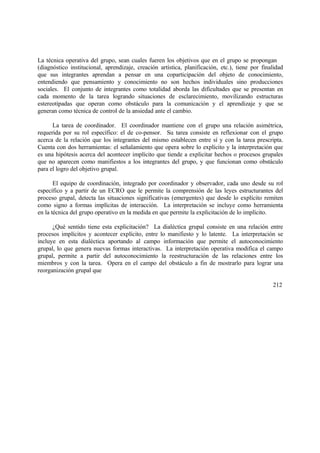 La técnica operativa del grupo, sean cuales fueren los objetivos que en el grupo se propongan
(diagnóstico institucional, aprendizaje, creación artística, planificación, etc.), tiene por finalidad
que sus integrantes aprendan a pensar en una coparticipación del objeto de conocimiento,
entendiendo que pensamiento y conocimiento no son hechos individuales sino producciones
sociales. El conjunto de integrantes como totalidad aborda las dificultades que se presentan en
cada momento de la tarea logrando situaciones de esclarecimiento, movilizando estructuras
estereotipadas que operan como obstáculo para la comunicación y el aprendizaje y que se
generan como técnica de control de la ansiedad ante el cambio.
La tarea de coordinador. El coordinador mantiene con el grupo una relación asimétrica,
requerida por su rol específico: el de co-pensor. Su tarea consiste en reflexionar con el grupo
acerca de la relación que los integrantes del mismo establecen entre sí y con la tarea prescripta.
Cuenta con dos herramientas: el señalamiento que opera sobre lo explícito y la interpretación que
es una hipótesis acerca del acontecer implícito que tiende a explicitar hechos o procesos grupales
que no aparecen como manifiestos a los integrantes del grupo, y que funcionan como obstáculo
para el logro del objetivo grupal.
El equipo de coordinación, integrado por coordinador y observador, cada uno desde su rol
específico y a partir de un ECRO que le permite la comprensión de las leyes estructurantes del
proceso grupal, detecta las situaciones significativas (emergentes) que desde lo explícito remiten
como signo a formas implícitas de interacción. La interpretación se incluye como herramienta
en la técnica del grupo operativo en la medida en que permite la explicitación de lo implícito.
¿Qué sentido tiene esta explicitación? La dialéctica grupal consiste en una relación entre
procesos implícitos y acontecer explícito, entre lo manifiesto y lo latente. La interpretación se
incluye en esta dialéctica aportando al campo información que permite el autoconocimiento
grupal, lo que genera nuevas formas interactivas. La interpretación operativa modifica el campo
grupal, permite a partir del autoconocimiento la reestructuración de las relaciones entre los
miembros y con la tarea. Opera en el campo del obstáculo a fin de mostrarlo para lograr una
reorganización grupal que
212
 