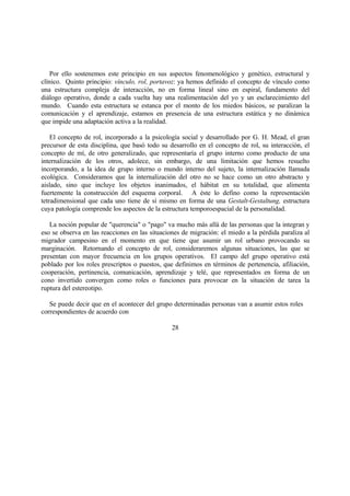 Por ello sostenemos este principio en sus aspectos fenomenológico y genético, estructural y
clínico. Quinto principio: vínculo, rol, portavoz: ya hemos definido el concepto de vínculo como
una estructura compleja de interacción, no en forma lineal sino en espiral, fundamento del
diálogo operativo, donde a cada vuelta hay una realimentación del yo y un esclarecimiento del
mundo. Cuando esta estructura se estanca por el monto de los miedos básicos, se paralizan la
comunicación y el aprendizaje, estamos en presencia de una estructura estática y no dinámica
que impide una adaptación activa a la realidad.
El concepto de rol, incorporado a la psicología social y desarrollado por G. H. Mead, el gran
precursor de esta disciplina, que basó todo su desarrollo en el concepto de rol, su interacción, el
concepto de mí, de otro generalizado, que representaría el grupo interno como producto de una
internalización de los otros, adolece, sin embargo, de una limitación que hemos resuelto
incorporando, a la idea de grupo interno o mundo interno del sujeto, la internalización llamada
ecológica. Consideramos que la internalización del otro no se hace como un otro abstracto y
aislado, sino que incluye los objetos inanimados, el hábitat en su totalidad, que alimenta
fuertemente la construcción del esquema corporal. A éste lo defino como la representación
tetradimensional que cada uno tiene de sí mismo en forma de una Gestalt-Gestaltung, estructura
cuya patología comprende los aspectos de la estructura temporoespacial de la personalidad.
La noción popular de "querencia" o "pago" va mucho más allá de las personas que la integran y
eso se observa en las reacciones en las situaciones de migración: el miedo a la pérdida paraliza al
migrador campesino en el momento en que tiene que asumir un rol urbano provocando su
marginación. Retornando el concepto de rol, consideraremos algunas situaciones, las que se
presentan con mayor frecuencia en los grupos operativos. El campo del grupo operativo está
poblado por los roles prescriptos o puestos, que definimos en términos de pertenencia, afiliación,
cooperación, pertinencia, comunicación, aprendizaje y telé, que representados en forma de un
cono invertido convergen como roles o funciones para provocar en la situación de tarea la
ruptura del estereotipo.
Se puede decir que en el acontecer del grupo determinadas personas van a asumir estos roles
correspondientes de acuerdo con
28
 