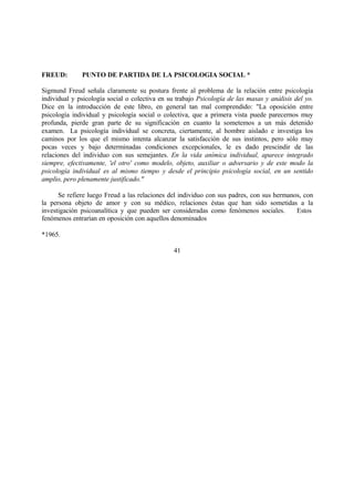 FREUD: PUNTO DE PARTIDA DE LA PSICOLOGIA SOCIAL *
Sigmund Freud señala claramente su postura frente al problema de la relación entre psicología
individual y psicología social o colectiva en su trabajo Psicología de las masas y análisis del yo.
Dice en la introducción de este libro, en general tan mal comprendido: "La oposición entre
psicología individual y psicología social o colectiva, que a primera vista puede parecernos muy
profunda, pierde gran parte de su significación en cuanto la sometemos a un más detenido
examen. La psicología individual se concreta, ciertamente, al hombre aislado e investiga los
caminos por los que el mismo intenta alcanzar la satisfacción de sus instintos, pero sólo muy
pocas veces y bajo determinadas condiciones excepcionales, le es dado prescindir de las
relaciones del individuo con sus semejantes. En la vida anímica individual, aparece integrado
siempre, efectivamente, 'el otro' como modelo, objeto, auxiliar o adversario y de este modo la
psicología individual es al mismo tiempo y desde el principio psicología social, en un sentido
amplio, pero plenamente justificado."
Se refiere luego Freud a las relaciones del individuo con sus padres, con sus hermanos, con
la persona objeto de amor y con su médico, relaciones éstas que han sido sometidas a la
investigación psicoanalítica y que pueden ser consideradas como fenómenos sociales. Estos
fenómenos entrarían en oposición con aquellos denominados
*1965.
41
 