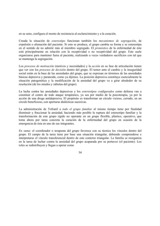 en su seno, configura el monto de resistencia al esclarecimiento y a la curación.
Creada la situación de estereotipo funcionan también los mecanismos de segregación, de
expulsión o alienación del paciente. Si esto se produce, el grupo cambia su forma y se estereotipa
en el sentido de no admitir más al miembro segregado. El pronóstico de la enfermedad de éste
está principalmente en relación con la receptividad o no receptividad del grupo. Este suele
organizarse para mantener fuera al paciente, realizando a veces verdaderos sacrificios con tal que
se mantenga la segregación.
Los procesos de motivación (motivos y necesidades) y la acción en su fase de articulación tienen
que ver con los procesos de decisión dentro del grupo. El temor ante el cambio y la inseguridad
social están en la base de las ansiedades del grupo, que se expresan en términos de las ansiedades
básicas depresiva y paranoide, como ya dijimos. La posición depresiva constituye esencialmente la
situación patogenética y la modificación de la ansiedad del grupo va a girar alrededor de su
resolución (de los miedos y rabietas del grupo).
La lucha contra las ansiedades depresivas y los estereotipos configurados como defensa van a
constituir el centro de todo ataque terapéutico, ya sea por medio de la psicoterapia, ya por la
acción de una droga antidepresiva. El propósito es transformar un círculo vicioso, cerrado, en un
círculo beneficioso, con aperturas dialécticas sucesivas.
La administración de Tofranil a todo el grupo familiar al mismo tiempo tiene por finalidad
disminuir y fraccionar la ansiedad, haciendo más posible la ruptura del estereotipo familiar y la
transformación de este grupo rígido no operante en un grupo flexible, plástico, operativo, que
toma ahora por tarea concreta la curación de la enfermedad del grupo en ocasión de la
emergencia de ésta en uno de sus integrantes.
En suma: el coordinador o terapeuta del grupo favorece con su técnica los vínculos dentro del
grupo. El campo de la tarea tiene por base una situación triangular, debiendo comprenderse e
interpretarse el vínculo transferencial dentro de este contexto triangular. La familia se reorganiza
en la tarea de luchar contra la ansiedad del grupo acaparada por su portavoz (el paciente). Los
roles se redistribuyen y llegan a operar como
54
 