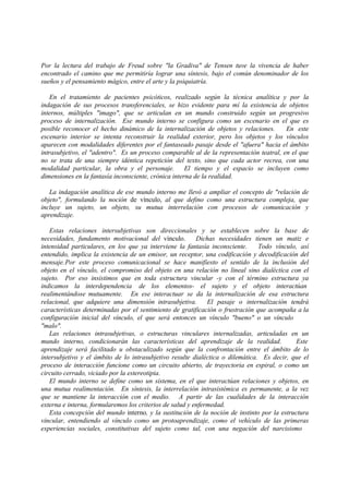 Por la lectura del trabajo de Freud sobre "la Gradiva" de Tensen tuve la vivencia de haber
encontrado el camino que me permitiría lograr una síntesis, bajo el común denominador de los
sueños y el pensamiento mágico, entre el arte y la psiquiatría.
En el tratamiento de pacientes psicóticos, realizado según la técnica analítica y por la
indagación de sus procesos transferenciales, se hizo evidente para mí la existencia de objetos
internos, múltiples "imago", que se articulan en un mundo construido según un progresivo
proceso de internalización. Ese mundo interno se configura como un escenario en el que es
posible reconocer el hecho dinámico de la internalización de objetos y relaciones. En este
escenario interior se intenta reconstruir la realidad exterior, pero los objetos y los vínculos
aparecen con modalidades diferentes por el fantaseado pasaje desde el "afuera" hacia el ámbito
intrasubjetivo, el "adentro". Es un proceso comparable al de la representación teatral, en el que
no se trata de una siempre idéntica repetición del texto, sino que cada actor recrea, con una
modalidad particular, la obra y el personaje. El tiempo y el espacio se incluyen como
dimensiones en la fantasía inconsciente, crónica interna de la realidad.
La indagación analítica de ese mundo interno me llevó a ampliar el concepto de "relación de
objeto", formulando la noción de vínculo, al que defino como una estructura compleja, que
incluye un sujeto, un objeto, su mutua interrelación con procesos de comunicación y
aprendizaje.
Estas relaciones intersubjetivas son direccionales y se establecen sobre la base de
necesidades, fundamento motivacional del vínculo. Dichas necesidades tienen un matiz e
intensidad particulares, en los que ya interviene la fantasía inconsciente. Todo vínculo, así
entendido, implica la existencia de un emisor, un receptor, una codificación y decodificación del
mensaje.Por este proceso comunicacional se hace manifiesto el sentido de la inclusión del
objeto en el vínculo, el compromiso del objeto en una relación no lineal sino dialéctica con el
sujeto. Por eso insistimos que en toda estructura vincular -y con el término estructura ya
indicamos la interdependencia de los elementos- el sujeto y el objeto interactúan
realimentándose mutuamente. En ese interactuar se da la internalización de esa estructura
relacional, que adquiere una dimensión intrasubjetiva. El pasaje o internalización tendrá
características determinadas por el sentimiento de gratificación o frustración que acompaña a la
configuración inicial del vínculo, el que será entonces un vínculo "bueno" o un vínculo
"malo".
Las relaciones intrasubjetivas, o estructuras vinculares internalizadas, articuladas en un
mundo interno, condicionarán las características del aprendizaje de la realidad. Este
aprendizaje será facilitado u obstaculizado según que la confrontación entre el ámbito de lo
intersubjetivo y el ámbito de lo intrasubjetivo resulte dialéctica o dilemática. Es decir, que el
proceso de interacción funcione como un circuito abierto, de trayectoria en espiral, o como un
circuito cerrado, viciado por la estereotipia.
El mundo interno se define como un sistema, en el que interactúan relaciones y objetos, en
una mutua realimentación. En síntesis, la interrelación intrasistémica es permanente, a la vez
que se mantiene la interacción con el medio. A partir de las cualidades de la interacción
externa e interna, formularemos los criterios de salud y enfermedad.
Esta concepción del mundo interno, y la sustitución de la noción de instinto por la estructura
vincular, entendiendo al vínculo como un protoaprendizaje, como el vehículo de las primeras
experiencias sociales, constitutivas del sujeto como tal, con una negación del narcisismo
 