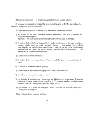 e) Las fantasías básicas: 1) de enfermedad; 2) de tratamiento y 3) de curación.
El terapeuta se manejará, al encarar la tarea correctora, con un ECRO que incluya los
siguientes conceptos y pasos operacionales:
1) El concepto de portavoz: el enfermo es el portavoz de la enfermedad grupal.
2) El análisis de los roles: funciones sociales perturbadas; roles que se asumen en
situaciones de emergencia.
(Ejemplo: un padre con roles maternos.) (Rigidez o rotatividad.) Liderazgos.
3) El análisis de las ideologías (o prejuicios). Cada familia tiene su ideología grupal y el
miembro puede tener su propia ideología distinta. Así vemos los conflictos
generacionales (en los judíos se da por ejemplo el hecho de que los viejos son sionistas y
conservadores; en cambio los jóvenes llegan a sustentar ideas de izquierda). Se
plantean así las contribuciones a resolver.
4) El análisis del malentendido básico.
5) El análisis de los secretos familiares. (Todo el mundo los conoce pero nadie habla de
ellos.)
6) El análisis de los mecanismos de splitting.
7) El análisis de los mecanismos de segregación y de sus infraestructuras.
8) El análisis de los mecanismos de preservación.
9) Las fantasías de omnipotencia e impotencia, que fácilmente se proyectan en el terapeuta
como una forma de impotentizarlo y paralizarlo. (El terapeuta es el ser omnipotente que
lo resuelve todo o el ser impotente que nada puede hacer.)
10) El análisis de la situación triangular básica reeditada en seres de situaciones
triangulares intragrupales.
11) La evolución de los medios o logística.
64
 