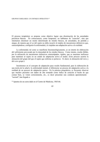GRUPOS FAMILIARES. UN ENFOQUE OPERATIVO *
El proceso terapéutico se propone como objetivo lograr una disminución de las ansiedades
psicóticas básicas. En consecuencia, como terapeutas, no hablamos de "curación", sino que
intentamos disminuir un monto determinado de miedos básicos, de ansiedades, de pérdida y
ataque, de manera que el yo del sujeto no deba recurrir al empleo de mecanismos defensivos que,
estereotipándose, configuren la enfermedad y le impidan una adaptación activa a la realidad.
La enfermedad, tal como se manifiesta fenomenológicamente, es un intento de elaboración
del sufrimiento provocado por la intensidad de los miedos básicos. Como intento, resulta fallido,
por la utilización de mecanismos defensivos estereotipados, rígidos, que se muestran ineficaces
para mantener al sujeto en un estado de adaptación activa al medio. (Este proceso acarrea la
alienación del grupo del que el sujeto que enferma es portavoz. Es decir, la alienación del intra y
del extra grupo.)
Insistiremos en el concepto de adaptación pues resulta fundamental, para la elaboración de
una teoría de la salud y la enfermedad mental, el diferenciar un proceso de adaptación activa a la
realidad de un proceso de adaptación pasiva. En la práctica psiquiátrica, es frecuente observar
que muchos pacientes son dados de alta tomando como índice de curación el hecho de que
comen bien, se visten correctamente, etc., es decir presentan una conducta aparentemente
"normal", han llegado a
* Apuntes de un curso dado en el Centro de Medicina, 1965-66.
65
 