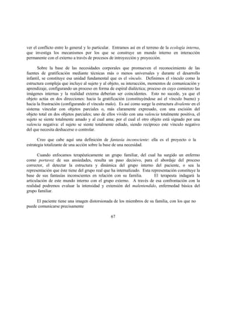 ver el conflicto entre lo general y lo particular. Entramos así en el terreno de la ecología interna,
que investiga los mecanismos por los que se construye un mundo interno en interacción
permanente con el externo a través de procesos de introyección y proyección.
Sobre la base de las necesidades corporales que promueven el reconocimiento de las
fuentes de gratificación mediante técnicas más o menos universales y durante el desarrollo
infantil, se constituye esa unidad fundamental que es el vínculo. Definimos el vínculo como la
estructura compleja que incluye al sujeto y al objeto, su interacción, momentos de comunicación y
aprendizaje, configurando un proceso en forma de espiral dialéctica; proceso en cuyo comienzo las
imágenes internas y la realidad externa deberían ser coincidentes. Esto no sucede, ya que el
objeto actúa en dos direcciones: hacia la gratificación (constituyéndose así el vínculo bueno) y
hacia la frustración (configurando el vínculo malo). Es así como surge la estructura divalente en el
sistema vincular con objetos parciales o, más claramente expresado, con una escisión del
objeto total en dos objetos parciales; uno de ellos vivido con una valencia totalmente positiva, el
sujeto se siente totalmente amado y al cual ama; por el cual el otro objeto está signado por una
valencia negativa: el sujeto se siente totalmente odiado, siendo recíproco este vínculo negativo
del que necesita deshacerse o controlar.
Creo que cabe aquí una definición de fantasía inconsciente: ella es el proyecto o la
estrategia totalizante de una acción sobre la base de una necesidad.
Cuando enfocamos terapéuticamente un grupo familiar, del cual ha surgido un enfermo
como portavoz de sus ansiedades, resulta un paso decisivo, para el abordaje del proceso
corrector, el detectar la estructura y dinámica del grupo interno del paciente, o sea la
representación que éste tiene del grupo real que ha internalizado. Esta representación constituye la
base de sus fantasías inconscientes en relación con su familia. El terapeuta indagará la
articulación de este mundo interno con el grupo externo. A través de esa confrontación con la
realidad podremos evaluar la intensidad y extensión del malentendido, enfermedad básica del
grupo familiar.
El paciente tiene una imagen distorsionada de los miembros de su familia, con los que no
puede comunicarse precisamente
67
 