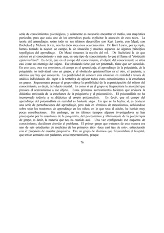 serie de conocimientos psicológicos, y solamente es necesario encontrar el medio, una mayéutica
particular, para que cada uno de los aprendices pueda explicitar la asunción de esos roles. La
teoría del aprendizaje, sobre todo en sus últimos desarrollos con Kurt Lewin, con Mead, con
Bachelard y Melanie Klein, nos ha dado sucesivos acercamientos. De Kurt Lewin, por ejemplo,
hemos tomado la noción de campo, la de situación y muchos aspectos de algunos principios
topológicos del aprendizaje. De Mead tomamos la noción del rol. De Bachelard la de que
existen en el conocimiento y más aun, en este tipo de conocimiento, lo que él llama el "obstáculo
epistemofílico". Es decir, que en el campo del conocimiento, el objeto del conocimiento se sitúa
casi como un enemigo del sujeto. Ese obstáculo tiene que ser penetrado, tiene que ser conocido.
En este caso, otra vez repetimos, el campo es el aprendizaje, el aprendizaje de la psiquiatría, de la
psiquiatría no individual sino en grupo, y el obstáculo epistemofílico es el otro, el paciente, y
además que hay que conocerlo. La posibilidad de conocer esta situación en realidad a través de
análisis individuales dio lugar a la tentativa de aplicar todos estos conocimientos a la enseñanza
en grupo. Seguramente porque el grupo ofrece la posibilidad de la coparticipación del objeto del
conocimiento, es decir, del objeto mental. Es como si en el grupo se fragmentara la ansiedad que
provoca el acercamiento a ese objeto. Estos primeros acercamientos hicieron que revisara la
didáctica anticuada de la enseñanza de la psiquiatría y el psicoanálisis. El psicoanálisis no ha
incorporado todavía a su didáctica el propio psicoanálisis. Es decir, que el campo del
aprendizaje del psicoanálisis en realidad es bastante viejo. Lo que se ha hecho, sí, es destacar
una serie de perturbaciones del aprendizaje, pero más en términos de mecanismos, señalándose
sobre todo los trastornos de aprendizaje en los niños; en lo que toca al adulto, ha habido muy
pocas contribuciones. Sin embargo, en los últimos tiempos algunos investigadores se han
preocupado por la enseñanza de la psiquiatría, del psicoanálisis y últimamente de la psicoterapia
de grupo, es decir, la materia que nos ha reunido acá. Una vez configurado ese esquema de
conocimiento, decidimos abordar el problema. El primer grupo que tratamos de esta manera era
uno de seis estudiantes de medicina de los primeros años -hace casi tres de esto-, estructurado
con el propósito de enseñar psiquiatría. Era un grupo de alumnos que frecuentaban el hospital,
que tenían contacto con pacientes, cosa importantísima, porque
76
 