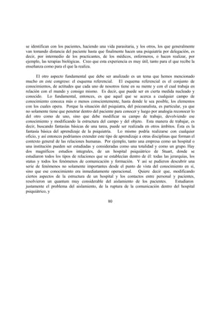 se identifican con los pacientes, haciendo una vida parasitaria, y los otros, los que generalmente
van tomando distancia del paciente hasta que finalmente hacen una psiquiatría por delegación, es
decir, por intermedio de los practicantes, de los médicos, enfermeros, o hacen realizar, por
ejemplo, las terapias biológicas. Creo que esta experiencia es muy útil, tanto para el que recibe la
enseñanza como para el que la realiza.
El otro aspecto fundamental que debe ser analizado es un tema que hemos mencionado
mucho en este congreso: el esquema referencial. El esquema referencial es el conjunto de
conocimientos, de actitudes que cada uno de nosotros tiene en su mente y con el cual trabaja en
relación con el mundo y consigo mismo. Es decir, que puede ser en cierta medida nucleado y
conocido. Lo fundamental, entonces, es que aquel que se acerca a cualquier campo de
conocimiento conozca más o menos conscientemente, hasta donde le sea posible, los elementos
con los cuales opera. Porque la situación del psiquiatra, del psicoanalista, es particular, ya que
no solamente tiene que penetrar dentro del paciente para conocer y luego por analogía reconocer lo
del otro como de uno, sino que debe modificar su campo de trabajo, devolviendo ese
conocimiento y modificando la estructura del campo y del objeto. Esta manera de trabajar, es
decir, buscando fantasías básicas de una tarea, puede ser realizada en otros ámbitos. Ésta es la
fantasía básica del aprendizaje de la psiquiatría. Lo mismo podría realizarse con cualquier
oficio, y así entonces podríamos extender este tipo de aprendizaje a otras disciplinas que forman el
contexto general de las relaciones humanas. Por ejemplo, tanto una empresa como un hospital o
una institución pueden ser estudiadas y consideradas como una totalidad y como un grupo. Hay
dos magníficos estudios integrales, de un hospital psiquiátrico de Stuart, donde se
estudiaron todos los tipos de relaciones que se establecían dentro de él: todas las jerarquías, los
status y todos los fenómenos de comunicación y formación. Y así se pudieron descubrir una
serie de fenómenos no solamente importantes desde el punto de vista del conocimiento en sí,
sino que ese conocimiento era inmediatamente operacional. Quiere decir que, modificando
ciertos aspectos de la estructura de un hospital y los contactos entre personal y pacientes,
resolvieron un quantum muy considerable del aislamiento de los pacientes. Estudiaron
justamente el problema del aislamiento, de la ruptura de la comunicación dentro del hospital
psiquiátrico, y
80
 