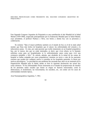 DISCURSO PRONUNCIADO COMO PRESIDENTE DEL SEGUNDO CONGRESO ARGENTINO DE
PSIQUIATRÍA *
Este Segundo Congreso Argentino de Psiquiatría es una contribución al año Mundial de la Salud
Mental (1959-1960), auspiciado principalmente por la Federación Mundial para la Salud Mental,
cuyo presidente, el profesor Pacheco e Silva, nos honra y alienta hoy con su presencia y
colaboración.
Se sostiene: "Que el mayor problema sanitario en el mundo de hoy es el de la mala salud
mental, que llena más lechos de hospitales que el cáncer, las enfermedades del corazón y la
tuberculosis juntas. Es más, por cada paciente que recibe tratamiento en un hospital psiquiátrico
hay, por lo menos, dos que no están internados, es decir, que viven afuera, no lo bastante
enfermos como para ser hospitalizados ni lo suficientemente sanos como para vivir una
existencia saludable y feliz." Se calcula, además, que alrededor de la mitad de las camas de
hospital se hallan ocupadas por casos psiquiátricos, mientras un tercio o más de los pacientes
externos que acuden por cualquier motivo a consultas en los hospitales generales, lo hacen por
motivos psicológicos. La gravedad de este problema fue encarada hace años en un seminario de la
Organización Mundial para la Salud, donde se hizo la siguiente declaración tan actual hoy
como entonces: "Si las enfermedades físicas alcanzaran en el mundo las proporciones de muchos
de los presentes males sociales que tienen su origen en factores emocionales, como la
delincuencia, el alcoholismo, las toxicomanías, los suicidios, etc., sin contar con los casos de
enfermedades mentales típicas,
Acta Neuropsiquiátrica Argentina, 7, 1961.
83
 