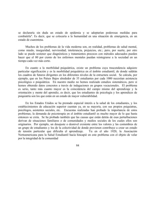 se declararía sin duda un estado de epidemia y se adoptarían poderosas medidas para
combatirla". Es decir, que se colocaría a la humanidad en una situación de emergencia, en un
estado de cuarentena.
Muchos de los problemas de la vida moderna son, en realidad, problemas de salud mental,
como miedo, inseguridad, nerviosidad, intolerancia, prejuicios, etc.; pero, por suerte, por otro
lado se puede sostener que diagnósticos y tratamientos precoces con métodos adecuados pueden
hacer que el 80 por ciento de los enfermos mentales puedan reintegrarse a la sociedad en un
tiempo cada vez más corto.
En cuanto a la morbilidad psiquiátrica, existe un problema cuya trascendencia adquiere
particular significación y es la morbilidad psiquiátrica en el ámbito estudiantil, de donde saldrán
los cuadros de futuros dirigentes en los diferentes niveles de la estructura social. Se calcula, por
ejemplo, que en los Países Bajos alrededor de 35 estudiantes por cada 1000 necesitan asistencia
psicológica o psiquiátrica. En nuestro medio no hemos realizado estudios sistemáticos, pero sí
hemos obtenido datos concretos a través de indagaciones en grupos vocacionales. El problema
es serio, tanto más cuanto mayor es la coincidencia del campo mismo del aprendizaje y la
orientación y mente del aprendiz, es decir, que los estudiantes de psicología y los aprendices de
psiquiatría son los que están en un estado de mayor vulnerabilidad.
En los Estados Unidos se ha prestado especial interés a la salud de los estudiantes, y los
establecimientos de educación superior cuentan ya, en su mayoría, con sus propios psiquiatras,
psicólogos, asistentes sociales, etc. Encuestas realizadas han probado la importancia de estos
problemas; la demanda de psicoterapia en el ámbito estudiantil es mucho mayor de lo que hasta
entonces se creía. Se ha probado también que las causas que están detrás de esas perturbaciones
derivan de situaciones familiares o de comunidades y medios sociales de los cuales ellos son
originarios. Por ejemplo, un desajuste o desnivel existente entre los valores y las costumbres de
un grupo de estudiantes y los de la colectividad de donde provienen contribuye a crear un estado
de tensión particular que dificulta el aprendizaje. Ya en el año 1920, la Asociación
Norteamericana para la Salud Estudiantil hacía hincapié en este problema con el objeto de velar
por la integridad de la comunidad
84
 
