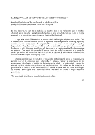 LA PSIQUIATRIA EN EL CONTEXTO DE LOS ESTUDIOS MÉDICOS *
Contribución al subtema "La enseñanza de la psicología médica"
(trabajo en colaboración con el Dr. Horacio Etchegoyen)
La nota decisiva, tal vez, de la medicina de nuestros días es su reencuentro con el hombre.
Abarcarlo en su más alta y compleja unidad es hoy su gran tarea, toda vez que ya no es posible
estudiarlo en la suma de sus partes sino en su viva totalidad funcional.
El siglo XIX permitió comprender al hombre como ser biológico adaptado a su medio. Con
el método de las ciencias naturales, estudió el organismo en forma profunda, racional y objetiva y
alcanzó, así, un conocimiento de irreprochable solidez; pero con un enfoque parcial y
fragmentario. Parcial en tanto desatendió el hecho incontestable de que el medio ambiente del
hombre no es sólo físico sino también social; fragmentario en cuanto estudió al hombre muerto y
en sectores. Para seguir interpretando al hombre como ser biológico adaptado a su medio ha
habido que reconocerle su más alto nivel de actuación, el psíquico, y aprehenderlo en su integral e
indivisa calidad biológica, psicológica y social.
Esta nueva antropología sociomédica se ha gestado, en buena parte, desde la psiquiatría, que
permite resolver la antinomia entre enfermedad y enfermo, valorar la importancia de los
componentes psicológicos y sociales en la conducta, la salud y la enfermedad y captar los
factores efectivos que inciden en la relación médico-paciente. Se explica, así, la misión de la
psiquiatría en el contexto de los estudios médicos: ofrecer las bases para una visión más integral
del hombre. Para lograr estas finalidades resulta inevitable una nueva y mayor enseñanza
psiquiátrica.
* No hemos logrado ubicar dónde se presentó originalmente este trabajo.
89
 