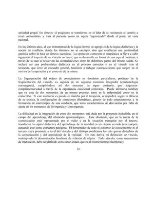 ansiedad grupal. En síntesis: el psiquiatra se transforma en el líder de la resistencia al cambio a
nivel comunitario, y trata al paciente como un sujeto "equivocado" desde el punto de vista
racional.
En los últimos años, al uso instrumental de la lógica formal se agregó el de la lógica dialéctica y la
noción de conflicto, donde los términos no se excluyen sino que establecen una continuidad
genética sobre la base de síntesis sucesivas. La operación correctora o terapéutica se lleva a cabo
siguiendo el trayecto de un vínculo no lineal, que se desarrolla en forma de una espiral continua, a
través de la cual se resuelven las contradicciones entre las diferentes partes del mismo sujeto. Se
incluye así una problemática dialéctica en el proceso corrector o en el vínculo con el
terapeuta, que sirve de encuadre general, tendiente a indagar contradicciones que surgen en el
interior de la operación y el contexto de la misma.
La fragmentación del objeto de conocimiento en dominios particulares, producto de la
fragmentación del vínculo, va seguida de un segundo momento integrador (epistemología
convergente), cumpliéndose así dos procesos de signo contrario, que adquieren
complementariedad a través de la experiencia emocional correctora. Puede afirmarse también
que se trata de dos momentos de un mismo proceso, tanto en la enfermedad como en la
corrección. Si este acontecer es puesto en marcha por el terapeuta, se impedirá, según la eficacia
de su técnica, la configuración de situaciones dilemáticas, génesis de todo estancamiento, y la
formación de estereotipos de una conducta, que toma características de desviación por falta de
ajuste de los momentos de divergencia y convergencia.
La dificultad en la integración de estos dos momentos está dada por la presencia ineludible, en el
campo del aprendizaje, del obstáculo epistemológico. Este obstáculo, que en la teoría de la
comunicación está representado por el ruido y en la situación triangular por el tercero,
transforma la espiral dialéctica del aprendizaje de la realidad en un círculo cerrado (estereotipo),
actuando éste como estructura patógena. El perturbador de todo el contexto de conocimiento es el
tercero, cuya presencia a nivel del vínculo y del diálogo condiciona los más graves disturbios de
la comunicación y del aprendizaje de la realidad. De esto deriva mi definición de vínculo,
sustituyendo la denominación freudiana de relación de objeto. Todo vínculo, como mecanismo
de interacción, debe ser definido como una Gestalt, que es al mismo tiempo bicorporal y
14
 