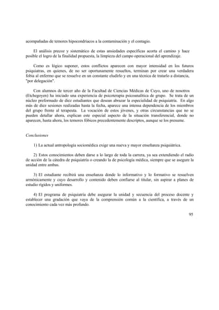 acompañadas de temores hipocondríacos a la contaminación y el contagio.
El análisis precoz y sistemático de estas ansiedades específicas acorta el camino y hace
posible el logro de la finalidad propuesta, la limpieza del campo operacional del aprendizaje.
Como es lógico suponer, estos conflictos aparecen con mayor intensidad en los futuros
psiquiatras, en quienes, de no ser oportunamente resueltos, terminan por crear una verdadera
fobia al enfermo que se resuelve en un constante eludirlo y en una técnica de tratarlo a distancia,
"por delegación".
Con alumnos de tercer año de la Facultad de Ciencias Médicas de Cuyo, uno de nosotros
(Etchegoyen) ha iniciado una experiencia de psicoterapia psicoanalítica de grupo. Se trata de un
núcleo preformado de diez estudiantes que desean abrazar la especialidad de psiquiatría. En algo
más de diez sesiones realizadas hasta la fecha, aparece una intensa dependencia de los miembros
del grupo frente al terapeuta. La vocación de estos jóvenes, y otras circunstancias que no se
pueden detallar ahora, explican este especial aspecto de la situación transferencial, donde no
aparecen, hasta ahora, los temores fóbicos precedentemente descriptos, aunque se los presume.
Conclusiones
1) La actual antropología sociomédica exige una nueva y mayor enseñanza psiquiátrica.
2) Estos conocimientos deben darse a lo largo de toda la carrera, ya sea extendiendo el radio
de acción de la cátedra de psiquiatría o creando la de psicología médica, siempre que se asegure la
unidad entre ambas.
3) El estudiante recibirá una enseñanza donde lo informativo y lo formativo se resuelven
armónicamente y cuyo desarrollo y contenido deben confiarse al titular, sin aspirar a planes de
estudio rígidos y uniformes.
4) El programa de psiquiatría debe asegurar la unidad y secuencia del proceso docente y
establecer una gradación que vaya de la comprensión común a la científica, a través de un
conocimiento cada vez más profundo.
95
 