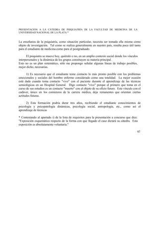 PRESENTACION A LA CÁTEDRA DE PSIQUIATRÍA DE LA FACULTAD DE MEDICINA DE LA
UNIVERSIDAD NACIONAL DE LA PLATA *
La enseñanza de la psiquiatría, como situación particular, necesita ser tomada ella misma como
objeto de investigación. Tal como se realiza generalmente en nuestro país, resulta poco útil tanto
para el estudiante de medicina como para el postgraduado.
El psiquiatra se mueve hoy, quiéralo o no, en un amplio contexto social donde los vínculos
interpersonales y la dinámica de los grupos constituyen su materia principal.
Esto no es un plan sistemático, sólo me propongo señalar algunas líneas de trabajo posibles,
mejor dicho, necesarias.
1) Es necesario que el estudiante tome contacto lo más pronto posible con los problemas
emocionales y sociales del hombre enfermo considerado como una totalidad. La mejor ocasión
está dada cuando toma contacto "vivo" con el paciente durante el aprendizaje de las técnicas
semiológicas en un Hospital General. Digo contacto "vivo" porque el primero que toma en el
curso de sus estudios es un contacto "muerto" con el objeto de su oficio futuro. Este vínculo con el
cadáver, único en los comienzos de la carrera médica, deja remanentes que orientan ciertas
actitudes futuras.
2) Esta formación podría durar tres años, recibiendo el estudiante conocimientos de
psicología y psicopatología dinámicas, psicología social, antropología, etc., como así el
aprendizaje de técnicas
* Contestando al apartado i) de la lista de requisitos para la presentación a concurso que dice:
"Exposición esquemática respecto de la forma con que llegado el caso dictará su cátedra. Esta
exposición es absolutamente voluntaria."
97
 