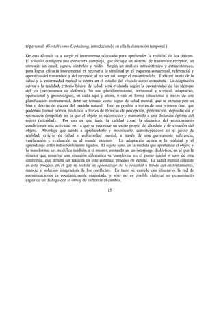 tripersonal. (Gestalt como Gestaltung, introduciendo en ella la dimensión temporal.)
De esta Gestalt va a surgir el instrumento adecuado para aprehender la realidad de los objetos.
El vínculo configura una estructura compleja, que incluye un sistema de transmisor-receptor, un
mensaje, un canal, signos, símbolos y ruido. Según un análisis intrasistémico y extrasistémico,
para lograr eficacia instrumental es necesaria la similitud en el esquema conceptual, referencial y
operativo del transmisor y del receptor; al no ser así, surge el malentendido. Toda mi teoría de la
salud y la enfermedad mental se centra en el estudio del vínculo como estructura. La adaptación
activa a la realidad, criterio básico de salud. será evaluada según la operatividad de las técnicas
del yo (mecanismos de defensa). Su uso pluridimensional, horizontal y vertical, adaptativo,
operacional y gnoseológico, en cada aquí y ahora, o sea en forma situacional a través de una
planificación instrumental, debe ser tomado como signo de salud mental, que se expresa por un
bias o desviación escasa del modelo natural. Esto es posible a través de una primera fase, que
podemos llamar teórica, realizada a través de técnicas de percepción, penetración, depositación y
resonancia (empatía), en la que el objeto es reconocido y mantenido a una distancia óptima del
sujeto (alteridad). Por eso es que tanto la calidad como la dinámica del conocimiento
condicionan una actividad en 1a que se reconoce un estilo propio de abordaje y de creación del
objeto. Abordaje que tiende a aprehenderlo y modificarlo, constituyéndose así el juicio de
realidad, criterio de salud v enfermedad mental, a través de una permanente referencia,
verificación y evaluación en el mundo externo. La adaptación activa a la realidad y el
aprendizaje están indisolublemente ligados. El sujeto sano. en la medida que aprehende el objeto y
lo transforma, se .modifica también a sí mismo, entrando en un interjuego dialéctico, en el que la
síntesis que resuelve una situación dilemática se transforma en el punto inicial o tesis de otra
antinomia, que deberá ser resuelta en este continuo proceso en espiral. La salud mental consiste
en este proceso, en el que se realiza un aprendizaje de la realidad a través del enfrentamiento,
manejo y solución integradora de los conflictos. En tanto se cumple este itinerario, la red de
comunicaciones es constantemente reajustada, y sólo así es posible elaborar un pensamiento
capaz de un diálogo con el otro y de enfrentar el cambio.
15
 