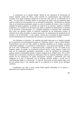 A continuación, en el capítulo titulado "Relato de una experiencia de Psicoterapia de
Grupo" (capítulo central del libro), Taylor describe los acontecimientos más importantes
ocurridos en un grupo terapéutico tratado por él unos diez años antes de la publicación de su
libro. No sólo relata lo sucedido durante la psicoterapia de grupo, sino que suministra datos
sobre la evolución de estos pacientes una vez terminado el tratamiento. Allí describe las distintas
fases de un tratamiento psicoterápico grupal, así como el resultado del mismo y hace un análisis
detallado del grupo terapéutico, en términos de cambios de los síntomas, medidas y resultados
terapéuticos, la vivacidad de las discusiones del grupo, la pendiente de participación, la jerarquía
de las posiciones conversacionales, etc., centrando finalmente su atención sobre mecanismos
tales como una atención cordial, la reducción temporaria de las restricciones sociales, la
confesión de las faltas cometidas, la catarsis emocional y la interpretación del significado de los
síntomas o de la enfermedad. A este respecto, sostiene que la actividad del grupo terapéutico
consiste principalmente en el intercambio de emociones y de comunicaciones verbales.
Nos referíamos, al principio, a la confusión que puede observarse en el material acopiado
por la experiencia en la psicoterapia de grupo, ese "empirismo caótico" a que se refiere Pontalis.
Evidentemente, una tarea nos falta realizar: la ubicación ideológica de los distintos esquemas
referenciales empleados. La acusación de "artificialismo" a veces parece bien fundada, lo mismo
que la de cierta "mistificación". F. Bourricaud escribe a propósito de esto: "El estudio de los
pequeños grupos sin pasado, sin localización territorial precisa, resulta peligroso cuando sólo
hace uso de mecanismos psicológicos superficiales y pone de manifiesto los estereotipos,
dejando escapar la profundidad espacial, el espesor temporal de la realidad social." Por eso dice
Pontalis que es conveniente comenzar por interrogarse sobre los supuestos ideológicos, teóricos y
técnicos de las experiencias de grupo, interrogación necesaria y permanente para toda
indagación en la que el observador, con su horizonte personal, político y social, está ya
manifiestamente ligado a la observación. El libro de Taylor pone en orden muchas ideas, cosa
que nos permite pasar a esta segunda etapa de la evaluación en el terreno de las ideologías
científicas.
Consideramos que para el lector común habría algunas dificultades en la lectura y
apreciación de los aspectos matemáticos
104
 
