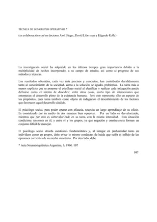TÉCNICA DE LOS GRUPOS OPERATIVOS *
(en colaboración con los doctores José Bleger, David Liberman y Edgardo Rolla)
La investigación social ha adquirido en los últimos tiempos gran importancia debido a la
multiplicidad de hechos incorporados a su campo de estudio, así como al progreso de sus
métodos y técnicas.
Los resultados obtenidos, cada vez más precisos y concretos, han contribuido decididamente
tanto al conocimiento de la sociedad, como a la solución de agudos problemas. La tarea más o
menos explícita que se propone el psicólogo social al planificar y realizar cada indagación puede
definirse como el intento de descubrir, entre otras cosas, cierto tipo de interacciones que
entorpecen el desarrollo pleno de la existencia humana. Pero esto representa sólo un aspecto de
los propósitos, pues toma también como objeto de indagación el descubrimiento de los factores
que favorecen aquel desarrollo aludido.
El psicólogo social, para poder operar con eficacia, necesita un largo aprendizaje de su oficio.
Es considerado por su medio de dos maneras bien opuestas. Por un lado es desvalorizado,
mientras que por otro es sobrevalorizado en su tarea, con la misma intensidad. Esta situación
condiciona tensiones en él, y entre él y los grupos, ya que negación y omnisciencia forman un
conjunto difícil de manejar.
El psicólogo social aborda cuestiones fundamentales y, al indagar en profundidad tanto en
individuos como en grupos, debe evitar lo mismo conductas de huida que sufrir el influjo de las
opiniones corrientes de su medio inmediato. Por otro lado, debe
* Acta Neuropsiquiátrica Argentina, 6, 1960. 107
107
 
