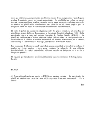 saber que está incluido, comprometido, en el terreno mismo de sus indagaciones, y que al operar
produce de cualquier manera un impacto determinado. La posibilidad de realizar su trabajo
depende en gran medida de un clima particular, que se puede preparar o condicionar por medio
de técnicas de planificación, transformando esta situación en el campo propicio para la
indagación activa, por medio de técnicas que Kurt Lewin llama laboratorio social.
El punto de partida de nuestras investigaciones sobre los grupos operativos, tal como hoy los
concebimos, arranca de lo que denominamos la Experiencia Rosario (realizada en 1958). Dicha
experiencia estuvo a cargo del Instituto Argentino de Estudios Sociales (IADES) y fue
planificada y dirigida por su director, el doctor Enrique Pichon-Rivière. Se contó para ello con la
colaboración de la Facultad de Ciencias Económicas, del Instituto de Estadística, de la Facultad
de Filosofía y su Departamento de Psicología, de la Facultad de Medicina, etcétera.
Esta experiencia de laboratorio social, o de trabajo en una comunidad, se hizo efectiva mediante el
empleo de ciertas técnicas y tuvo como propósito la aplicación de una didáctica
interdisciplinaria, de carácter acumulativo, utilizando métodos de indagación de la acción o
indagación operativa.
El esquema que reproducimos condensa gráficamente todos los momentos de la Experiencia
Rosario:
FIGURA 1
A) Preparación del equipo de trabajo en IADES con técnicas grupales. La experiencia fue
planificada mediante una estrategia y una práctica operativa de carácter instrumental. En la
ciudad
108
 