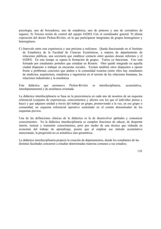 psicología, uno de boxeadores, uno de estadística, uno de pintores y uno de corredores de
seguros. 8) Tercera sesión de control del equipo IADES Con el coordinador general. 9) última
exposición del doctor Pichon-Rivière, en la que participaron integrantes de grupos homogéneos y
heterogéneos.
C) Intervalo entre esta experiencia y una próxima a realizarse. Queda funcionando en el Instituto
de Estadística de la Facultad de Ciencias Económicas, a manera de departamento de
relaciones públicas, una secretaría que establece contacto entre quienes desean informes y el
IADES. En este tiempo se espera la formación de grupos. Varios ya funcionan. Uno está
formado por estudiantes porteños que estudian en Rosario. Otro quedó integrado en aquella
ciudad dispuesto a trabajar en encuestas sociales. Existen también otros dispuestos a operar
frente a problemas concretos que atañen a la comunidad rosarina (entre ellos hay estudiantes
de medicina, arquitectura, estadística e ingeniería) en el terreno de las relaciones humanas, las
relaciones industriales y la enseñanza.
Esta didáctica que promueve Pichon-Rivière es interdisciplinaria, acumulativa,
interdepartamental y de enseñanza orientada.
La didáctica interdisciplinaria se basa en la preexistencia en cada uno de nosotros de un esquema
referencial (conjunto de experiencias, conocimientos y afectos con los que el individuo piensa y
hace) y que adquiere unidad a través del trabajo en grupo, promoviendo a la vez, en ese grupo o
comunidad, un esquema referencial operativo sustentado en el común denominador de los
esquemas previos.
Una de las definiciones clásicas de la didáctica es la de desenvolver aptitudes y comunicar
conocimientos. En la didáctica interdisciplinaria se cumplen funciones de educar, de despertar
interés, instruir y transmitir conocimientos, pero por medio de una técnica que redunda en
economía del trabajo de aprendizaje, puesto que al emplear ese método acumulativo
mencionado, la progresión no es aritmética sino geométrica.
La didáctica interdisciplinaria propicia la creación de departamentos, donde los estudiantes de las
distintas facultades concurren a estudiar determinadas materias comunes a sus estudios;
110
 