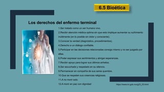 Los derechos del enfermo terminal
1.Ser tratado como un ser humano vivo.
2.Recibir atención médica optima sin que esto implique aumentar su sufrimiento
inútilmente (en lo posible sin dolor y consciente).
3.Conocer la verdad (diagnóstico, procedimientos).
4.Derecho a un diálogo confiable.
5.Participar en las decisiones relacionadas consigo mismo y no ser juzgado por
ellas.
6.Poder expresar sus sentimientos y abrigar esperanzas.
7.Recibir apoyo para lograr sus últimos anhelos.
8.Ser escuchado y respetado en su silencio.
9.Permanecer en compañía de sus seres queridos.
10.Que se respeten sus creencias religiosas.
11.A no morir solo.
12.A morir en paz con dignidad https://www.inr.gob.mx/g23_03.html
6.5 Bioética
 