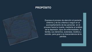 PROPÓSITO
Expresa el proceso de atención al paciente
enfermo y de los criterios a seguir en el
acompañamiento de las personas en el
proceso hacia la muerte, mediante el análisis
de la depresión, tipos de enfermedades, la
familia, sus derechos, eutanasia, bioética y
suicidio, para guiar a la trascendencia de la
pérdida.
 