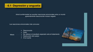 Ante la enfermedad se suscitan reacciones emocionales ante un mundo
aparentemente desconocido incluso negado.
6.1 Depresión y angustia
Las reacciones emocionales más comunes:
Miedo
 Desconocido
 Dolor
 No obtener el resultado esperado ante el tratamiento
 Destrucción del cuerpo
 A la muerte
 