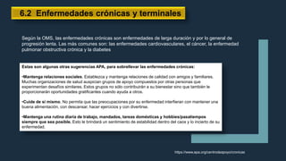 6.2 Enfermedades crónicas y terminales
Según la OMS, las enfermedades crónicas son enfermedades de larga duración y por lo general de
progresión lenta. Las más comunes son: las enfermedades cardiovasculares, el cáncer, la enfermedad
pulmonar obstructiva crónica y la diabetes
Estas son algunas otras sugerencias APA, para sobrellevar las enfermedades crónicas:
•Mantenga relaciones sociales. Establezca y mantenga relaciones de calidad con amigos y familiares.
Muchas organizaciones de salud auspician grupos de apoyo compuestos por otras personas que
experimentan desafíos similares. Estos grupos no sólo contribuirán a su bienestar sino que también le
proporcionarán oportunidades gratificantes cuando ayuda a otros.
•Cuide de sí mismo. No permita que las preocupaciones por su enfermedad interfieran con mantener una
buena alimentación, con descansar, hacer ejercicios y con divertirse.
•Mantenga una rutina diaria de trabajo, mandados, tareas domésticas y hobbies/pasatiempos
siempre que sea posible. Esto le brindará un sentimiento de estabilidad dentro del caos y lo incierto de su
enfermedad.
https://www.apa.org/centrodeapoyo/cronicas
 