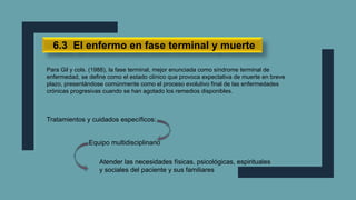 6.3 El enfermo en fase terminal y muerte
Para Gil y cols. (1988), la fase terminal, mejor enunciada como síndrome terminal de
enfermedad, se define como el estado clínico que provoca expectativa de muerte en breve
plazo, presentándose comúnmente como el proceso evolutivo final de las enfermedades
crónicas progresivas cuando se han agotado los remedios disponibles.
Tratamientos y cuidados específicos:
Equipo multidisciplinario
Atender las necesidades físicas, psicológicas, espirituales
y sociales del paciente y sus familiares
 