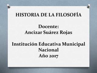 HISTORIA DE LA FILOSOFÍA
Docente:
Ancizar Suárez Rojas
Institución Educativa Municipal
Nacional
Año 2017
 