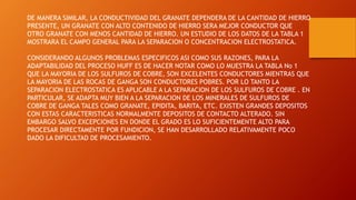 DE MANERA SIMILAR, LA CONDUCTIVIDAD DEL GRANATE DEPENDERA DE LA CANTIDAD DE HIERRO
PRESENTE, UN GRANATE CON ALTO CONTENIDO DE HIERRO SERA MEJOR CONDUCTOR QUE
OTRO GRANATE CON MENOS CANTIDAD DE HIERRO. UN ESTUDIO DE LOS DATOS DE LA TABLA 1
MOSTRARA EL CAMPO GENERAL PARA LA SEPARACION O CONCENTRACION ELECTROSTATICA.
CONSIDERANDO ALGUNOS PROBLEMAS ESPECIFICOS ASI COMO SUS RAZONES, PARA LA
ADAPTABILIDAD DEL PROCESO HUFF ES DE HACER NOTAR COMO LO MUESTRA LA TABLA No 1
QUE LA MAYORIA DE LOS SULFUROS DE COBRE, SON EXCELENTES CONDUCTORES MIENTRAS QUE
LA MAYORIA DE LAS ROCAS DE GANGA SON CONDUCTORES POBRES. POR LO TANTO LA
SEPARACION ELECTROSTATICA ES APLICABLE A LA SEPARACION DE LOS SULFUROS DE COBRE . EN
PARTICULAR, SE ADAPTA MUY BIEN A LA SEPARACION DE LOS MINERALES DE SULFUROS DE
COBRE DE GANGA TALES COMO GRANATE, EPIDITA, BARITA, ETC. EXISTEN GRANDES DEPOSITOS
CON ESTAS CARACTERISTICAS NORMALMENTE DEPOSITOS DE CONTACTO ALTERADO. SIN
EMBARGO SALVO EXCEPCIONES EN DONDE EL GRADO ES LO SUFICIENTEMENTE ALTO PARA
PROCESAR DIRECTAMENTE POR FUNDICION, SE HAN DESARROLLADO RELATIVAMENTE POCO
DADO LA DIFICULTAD DE PROCESAMIENTO.
 