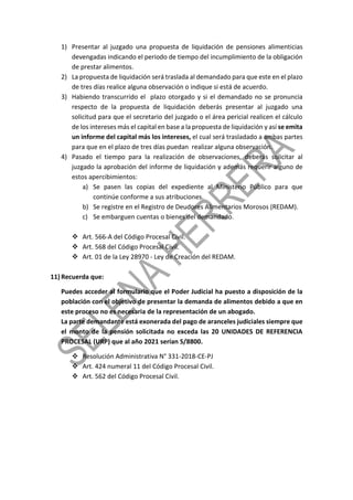 1) Presentar al juzgado una propuesta de liquidación de pensiones alimenticias
devengadas indicando el periodo de tiempo del incumplimiento de la obligación
de prestar alimentos.
2) La propuesta de liquidación será traslada al demandado para que este en el plazo
de tres días realice alguna observación o indique si está de acuerdo.
3) Habiendo transcurrido el plazo otorgado y si el demandado no se pronuncia
respecto de la propuesta de liquidación deberás presentar al juzgado una
solicitud para que el secretario del juzgado o el área pericial realicen el cálculo
de los intereses más el capital en base a la propuesta de liquidación y así se emita
un informe del capital más los intereses, el cual será trasladado a ambas partes
para que en el plazo de tres días puedan realizar alguna observación.
4) Pasado el tiempo para la realización de observaciones, deberás solicitar al
juzgado la aprobación del informe de liquidación y además requerir alguno de
estos apercibimientos:
a) Se pasen las copias del expediente al Ministerio Público para que
continúe conforme a sus atribuciones.
b) Se registre en el Registro de Deudores Alimentarios Morosos (REDAM).
c) Se embarguen cuentas o bienes del demandado.
 Art. 566-A del Código Procesal Civil.
 Art. 568 del Código Procesal Civil.
 Art. 01 de la Ley 28970 - Ley de Creación del REDAM.
11) Recuerda que:
Puedes acceder al formulario que el Poder Judicial ha puesto a disposición de la
población con el objetivo de presentar la demanda de alimentos debido a que en
este proceso no es necesaria de la representación de un abogado.
La parte demandante está exonerada del pago de aranceles judiciales siempre que
el monto de la pensión solicitada no exceda las 20 UNIDADES DE REFERENCIA
PROCESAL (URP) que al año 2021 serían S/8800.
 Resolución Administrativa N° 331-2018-CE-PJ
 Art. 424 numeral 11 del Código Procesal Civil.
 Art. 562 del Código Procesal Civil.
 
