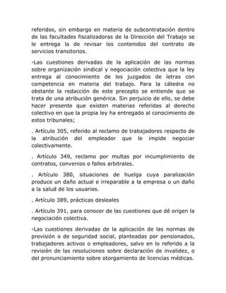 referidos, sin embargo en materia de subcontratación dentro
de las facultades fiscalizadoras de la Dirección del Trabajo se
le entrega la de revisar los contenidos del contrato de
servicios transitorios.

-Las cuestiones derivadas de la aplicación de las normas
sobre organización sindical y negociación colectiva que la ley
entrega al conocimiento de los juzgados de letras con
competencia en materia del trabajo. Para la cátedra no
obstante la redacción de este precepto se entiende que se
trata de una atribución genérica. Sin perjuicio de ello, se debe
hacer presente que existen materias referidas al derecho
colectivo en que la propia ley ha entregado al conocimiento de
estos tribunales;

. Artículo 305, referido al reclamo de trabajadores respecto de
la atribución del empleador que le impide negociar
colectivamente.

. Artículo 349, reclamo por multas por incumplimiento de
contratos, convenios o fallos arbitrales.

. Artículo 380, situaciones de huelga cuya paralización
produce un daño actual e irreparable a la empresa o un daño
a la salud de los usuarios.

. Artículo 389, prácticas desleales

. Artículo 391, para conocer de las cuestiones que dé origen la
negociación colectiva.

-Las cuestiones derivadas de la aplicación de las normas de
previsión o de seguridad social, planteadas por pensionados,
trabajadores activos o empleadores, salvo en lo referido a la
revisión de las resoluciones sobre declaración de invalidez, o
del pronunciamiento sobre otorgamiento de licencias médicas.
 
