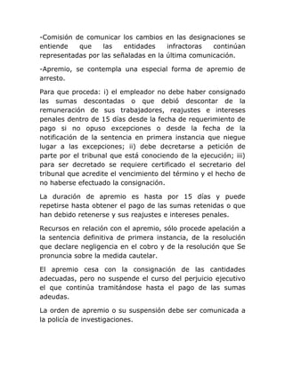 -Comisión de comunicar los cambios en las designaciones se
entiende   que     las   entidades    infractoras  continúan
representadas por las señaladas en la última comunicación.

-Apremio, se contempla una especial forma de apremio de
arresto.

Para que proceda: i) el empleador no debe haber consignado
las sumas descontadas o que debió descontar de la
remuneración de sus trabajadores, reajustes e intereses
penales dentro de 15 días desde la fecha de requerimiento de
pago si no opuso excepciones o desde la fecha de la
notificación de la sentencia en primera instancia que niegue
lugar a las excepciones; ii) debe decretarse a petición de
parte por el tribunal que está conociendo de la ejecución; iii)
para ser decretado se requiere certificado el secretario del
tribunal que acredite el vencimiento del término y el hecho de
no haberse efectuado la consignación.

La duración de apremio es hasta por 15 días y puede
repetirse hasta obtener el pago de las sumas retenidas o que
han debido retenerse y sus reajustes e intereses penales.

Recursos en relación con el apremio, sólo procede apelación a
la sentencia definitiva de primera instancia, de la resolución
que declare negligencia en el cobro y de la resolución que Se
pronuncia sobre la medida cautelar.

El apremio cesa con la consignación de las cantidades
adecuadas, pero no suspende el curso del perjuicio ejecutivo
el que continúa tramitándose hasta el pago de las sumas
adeudas.

La orden de apremio o su suspensión debe ser comunicada a
la policía de investigaciones.
 