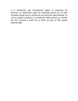 a la restitución que corresponda según la sentencia de
término. La restitución debe ser enterada dentro de 15 días
contados desde que la sentencia se encuentre ejecutoriada. Si
no se cumple lo anterior, la institución debe abonar un interés
del 3% mensual a partir de la fecha en que el fallo quedó
ejecutoriado.
 