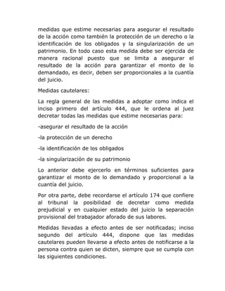 medidas que estime necesarias para asegurar el resultado
de la acción como también la protección de un derecho o la
identificación de los obligados y la singularización de un
patrimonio. En todo caso esta medida debe ser ejercida de
manera racional puesto que se limita a asegurar el
resultado de la acción para garantizar el monto de lo
demandado, es decir, deben ser proporcionales a la cuantía
del juicio.

Medidas cautelares:

La regla general de las medidas a adoptar como indica el
inciso primero del artículo 444, que le ordena al juez
decretar todas las medidas que estime necesarias para:

-asegurar el resultado de la acción

-la protección de un derecho

-la identificación de los obligados

-la singularización de su patrimonio

Lo anterior debe ejercerlo en términos suficientes para
garantizar el monto de lo demandado y proporcional a la
cuantía del juicio.

Por otra parte, debe recordarse el artículo 174 que confiere
al tribunal la posibilidad de decretar como medida
prejudicial y en cualquier estado del juicio la separación
provisional del trabajador aforado de sus labores.

Medidas llevadas a efecto antes de ser notificadas; inciso
segundo del artículo 444, dispone que las medidas
cautelares pueden llevarse a efecto antes de notificarse a la
persona contra quien se dicten, siempre que se cumpla con
las siguientes condiciones.
 