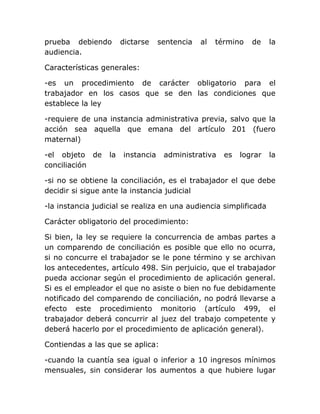 prueba debiendo        dictarse    sentencia   al   término   de    la
audiencia.

Características generales:

-es un procedimiento de carácter obligatorio para el
trabajador en los casos que se den las condiciones que
establece la ley

-requiere de una instancia administrativa previa, salvo que la
acción sea aquella que emana del artículo 201 (fuero
maternal)

-el objeto de     la   instancia    administrativa    es   lograr   la
conciliación

-si no se obtiene la conciliación, es el trabajador el que debe
decidir si sigue ante la instancia judicial

-la instancia judicial se realiza en una audiencia simplificada

Carácter obligatorio del procedimiento:

Si bien, la ley se requiere la concurrencia de ambas partes a
un comparendo de conciliación es posible que ello no ocurra,
si no concurre el trabajador se le pone término y se archivan
los antecedentes, artículo 498. Sin perjuicio, que el trabajador
pueda accionar según el procedimiento de aplicación general.
Si es el empleador el que no asiste o bien no fue debidamente
notificado del comparendo de conciliación, no podrá llevarse a
efecto este procedimiento monitorio (artículo 499, el
trabajador deberá concurrir al juez del trabajo competente y
deberá hacerlo por el procedimiento de aplicación general).

Contiendas a las que se aplica:

-cuando la cuantía sea igual o inferior a 10 ingresos mínimos
mensuales, sin considerar los aumentos a que hubiere lugar
 