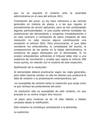 que no es requisito el reclamo ante             la   autoridad
administrativa en el caso del artículo 201).

Tramitación del juicio. La ley hace referencia a las normas
generales en materia de plazos y a las que regulan el
procedimiento de común aplicación, pero se han contemplado
algunas particularidades: el juez puede estimar fundadas las
pretensiones del demandante y acogerlas inmediatamente o
en caso contrario a rechazarlas de plano (respecto de esta
resolución no cabe recurso alguno constituyendo una
excepción al artículo 502). Para pronunciarse, el juez debe
considerar los antecedentes, la complejidad del asunto, la
comparecencia de las partes en la etapa administrativa, la
existencia de pagos efectuados por el demandado. Si no
existen antecedentes suficientes el tribunal debe citar a una
audiencia de conciliación y prueba que regula el artículo 500
inciso quinto, en relación con el reclamo de esta resolución.

Notificación de la resolución:

Al demandado deberá practicarse según las regla generales,
pero debe hacerse constar en ella los efectos que producirá la
falta de reclamo o su presentación extemporánea, así:

-es susceptible de reclamo tanto la resolución que acoja como
la que rechace las pretensiones del actor

-la resolución sólo es susceptible de este reclamo, sin que
proceda en su contra ningún otro recurso

-el plazo para reclamar es de 10 días hábiles y fatales
contados desde la notificación.

Este reclamo no constituye contestación a la demanda.

La audiencia:
 