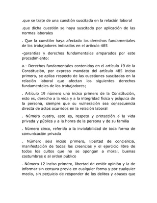 .que se trate de una cuestión suscitada en la relación laboral

.que dicha cuestión se haya suscitado por aplicación de las
normas laborales

. Que la cuestión haya afectado los derechos fundamentales
de los trabajadores indicados en el artículo 485

-garantías y derechos fundamentales amparados por este
procedimiento:

a.- Derechos fundamentales contenidos en el artículo 19 de la
Constitución, por expreso mandato del artículo 485 inciso
primero, se aplica respecto de las cuestiones suscitadas en la
relación laboral que afectan los siguientes derechos
fundamentales de los trabajadores;

. Artículo 19 número uno inciso primero de la Constitución,
esto es, derecho a la vida y a la integridad física y psíquica de
la persona, siempre que su vulneración sea consecuencia
directa de actos ocurridos en la relación laboral

. Número cuatro, esto es, respeto y protección a la vida
privada y pública y a la honra de la persona y de su familia

. Número cinco, referido a la inviolabilidad de toda forma de
comunicación privada

. Número seis inciso primero, libertad de conciencia,
manifestación de todas las creencias y el ejercicio libre de
todos los cultos que no se opongan a moral, buenas
costumbres o al orden público

. Número 12 inciso primero, libertad de emitir opinión y la de
informar sin censura previa en cualquier forma y por cualquier
medio, sin perjuicio de responder de los delitos y abusos que
 